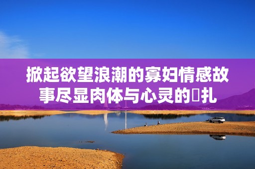 掀起欲望浪潮的寡妇情感故事尽显肉体与心灵的掙扎