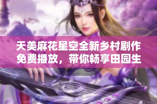 天美麻花星空全新乡村剧作免费播放，带你畅享田园生活的魅力