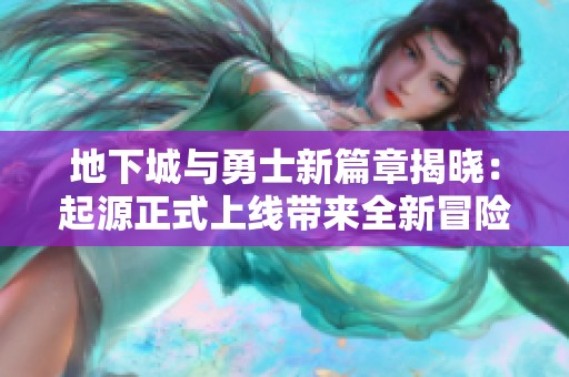 地下城与勇士新篇章揭晓：起源正式上线带来全新冒险体验