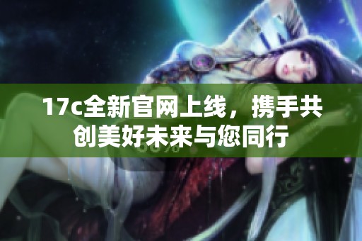 17c全新官网上线，携手共创美好未来与您同行