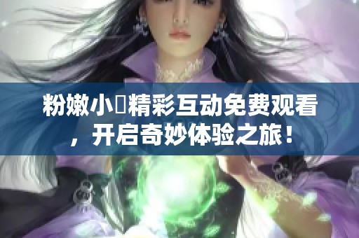 粉嫩小泬精彩互动免费观看，开启奇妙体验之旅！