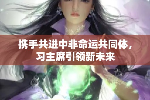 携手共进中非命运共同体，习主席引领新未来
