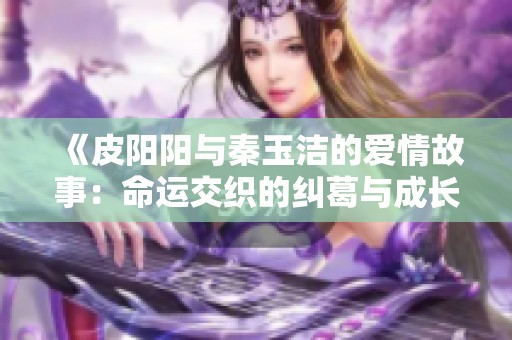 《皮阳阳与秦玉洁的爱情故事：命运交织的纠葛与成长》