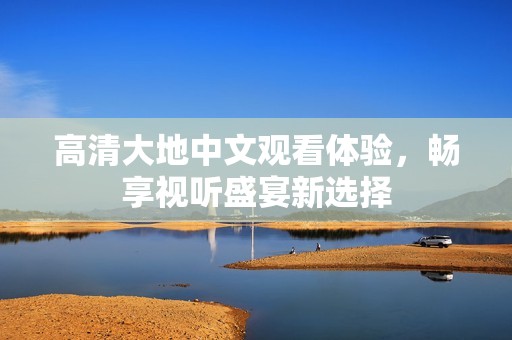 高清大地中文观看体验，畅享视听盛宴新选择