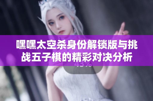 嘿嘿太空杀身份解锁版与挑战五子棋的精彩对决分析