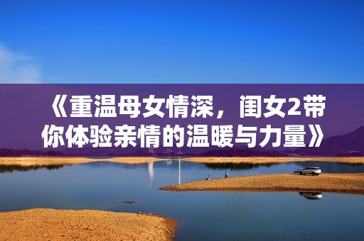 《重温母女情深，闺女2带你体验亲情的温暖与力量》