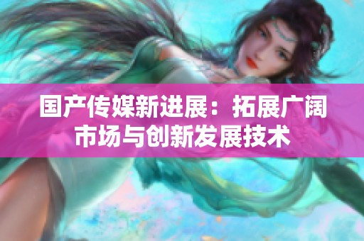 国产传媒新进展：拓展广阔市场与创新发展技术