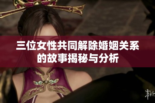 三位女性共同解除婚姻关系的故事揭秘与分析