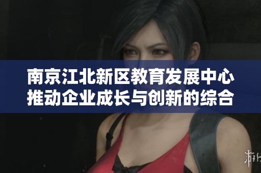南京江北新区教育发展中心推动企业成长与创新的综合举措