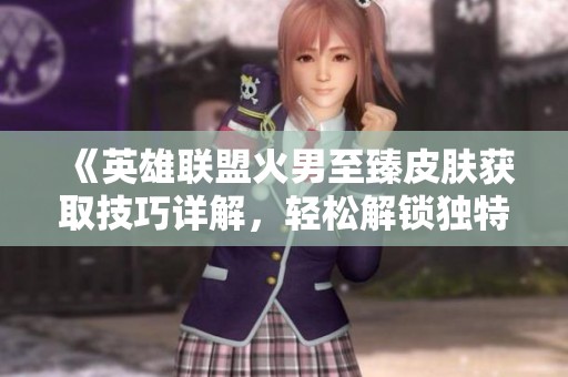 《英雄联盟火男至臻皮肤获取技巧详解，轻松解锁独特外观》