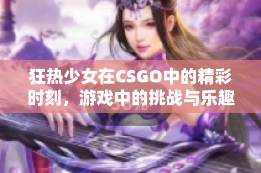 狂热少女在CSGO中的精彩时刻，游戏中的挑战与乐趣并存