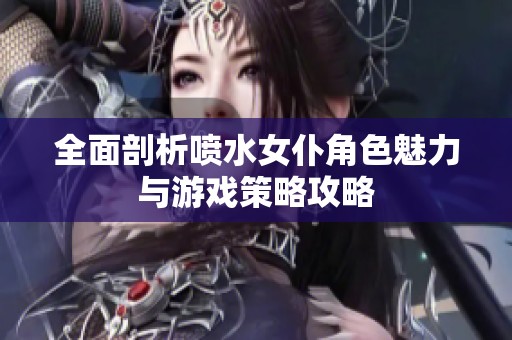 全面剖析喷水女仆角色魅力与游戏策略攻略