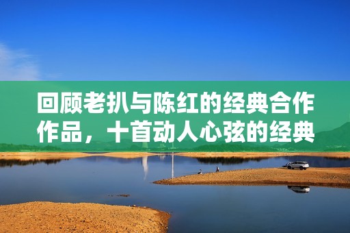 回顾老扒与陈红的经典合作作品，十首动人心弦的经典歌曲解析