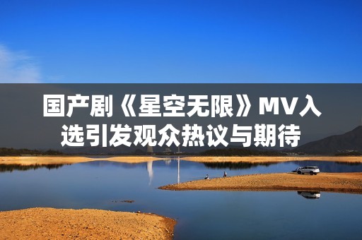 国产剧《星空无限》MV入选引发观众热议与期待