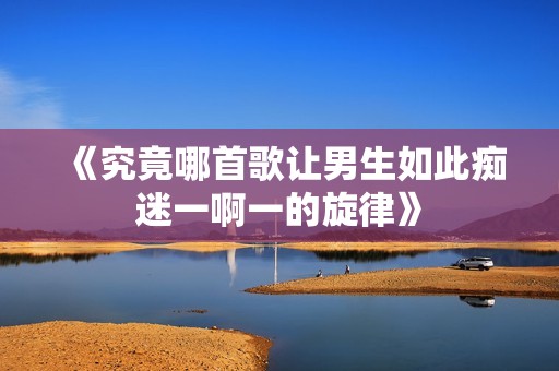 《究竟哪首歌让男生如此痴迷一啊一的旋律》