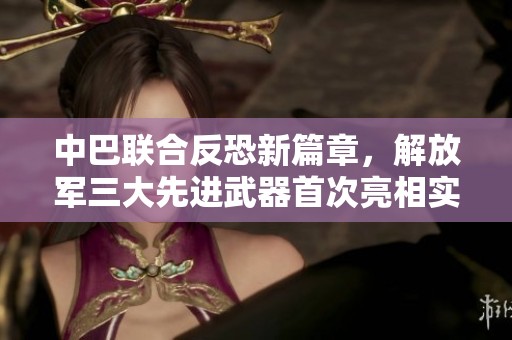 中巴联合反恐新篇章，解放军三大先进武器首次亮相实战演习