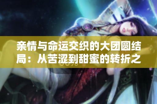 亲情与命运交织的大团圆结局：从苦涩到甜蜜的转折之旅