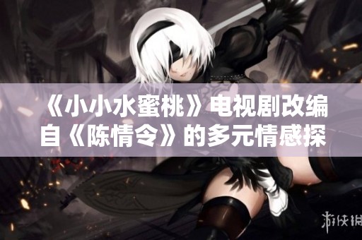 《小小水蜜桃》电视剧改编自《陈情令》的多元情感探索之旅