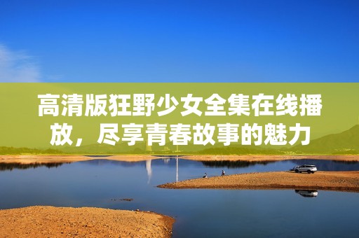 高清版狂野少女全集在线播放，尽享青春故事的魅力