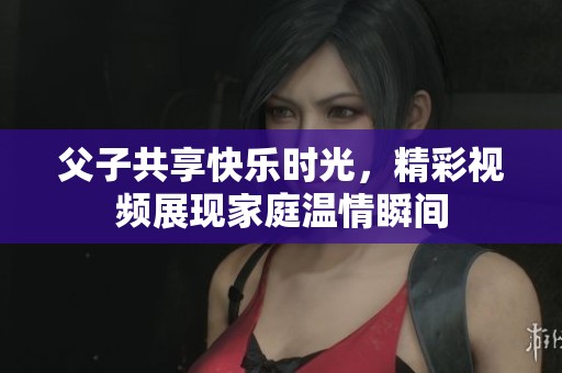 父子共享快乐时光，精彩视频展现家庭温情瞬间