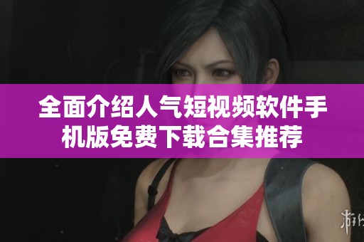 全面介绍人气短视频软件手机版免费下载合集推荐
