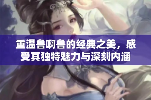 重温鲁啊鲁的经典之美，感受其独特魅力与深刻内涵