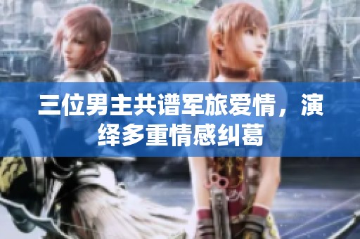 三位男主共谱军旅爱情，演绎多重情感纠葛