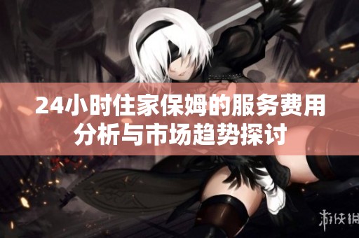 24小时住家保姆的服务费用分析与市场趋势探讨