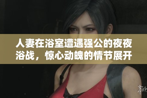人妻在浴室遭遇强公的夜夜浴战，惊心动魄的情节展开