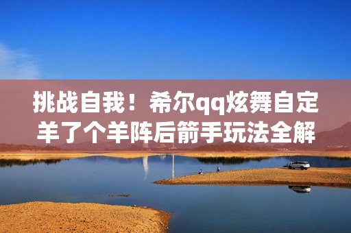 挑战自我！希尔qq炫舞自定羊了个羊阵后箭手玩法全解析