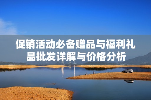 促销活动必备赠品与福利礼品批发详解与价格分析