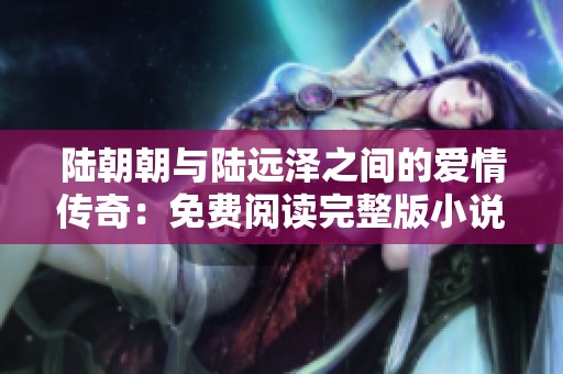 陆朝朝与陆远泽之间的爱情传奇：免费阅读完整版小说揭秘