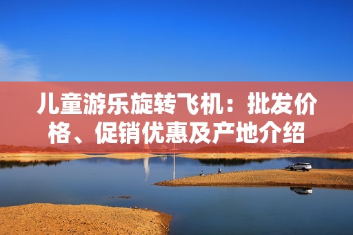 儿童游乐旋转飞机：批发价格、促销优惠及产地介绍