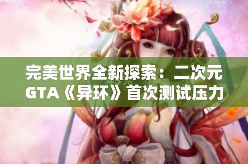 完美世界全新探索：二次元GTA《异环》首次测试压力挑战网易
