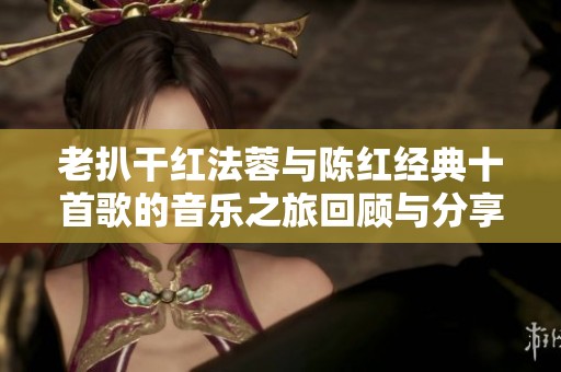 老扒干红法蓉与陈红经典十首歌的音乐之旅回顾与分享