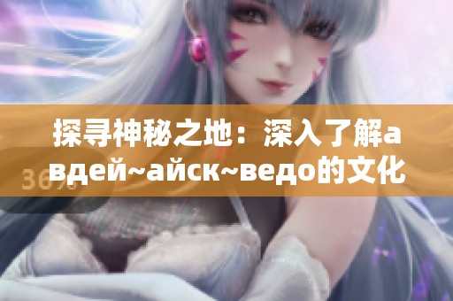 探寻神秘之地：深入了解авдей~айск~ведo的文化与历史