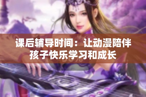 课后辅导时间：让动漫陪伴孩子快乐学习和成长