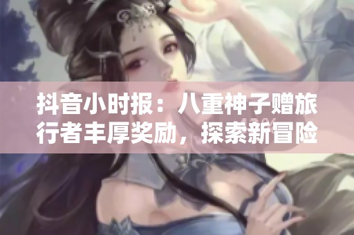 抖音小时报：八重神子赠旅行者丰厚奖励，探索新冒险旅程
