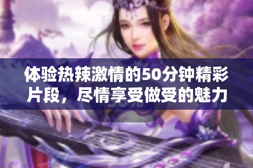 体验热辣激情的50分钟精彩片段，尽情享受做受的魅力