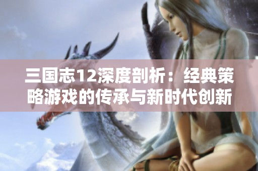 三国志12深度剖析：经典策略游戏的传承与新时代创新探索之路