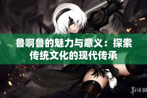 鲁啊鲁的魅力与意义：探索传统文化的现代传承