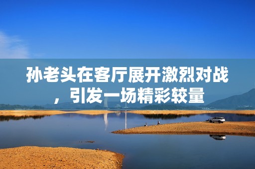 孙老头在客厅展开激烈对战，引发一场精彩较量