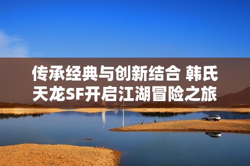 传承经典与创新结合 韩氏天龙SF开启江湖冒险之旅