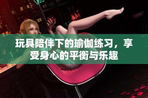 玩具陪伴下的瑜伽练习，享受身心的平衡与乐趣