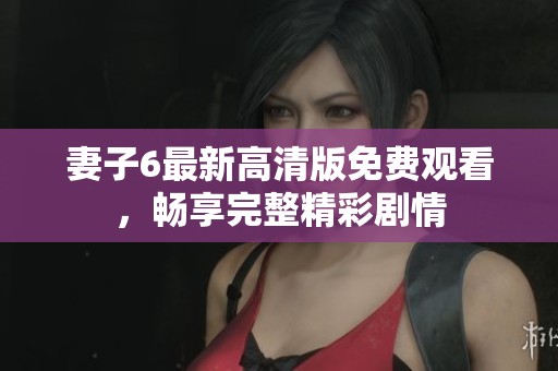 妻子6最新高清版免费观看，畅享完整精彩剧情