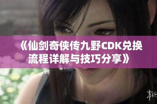 《仙剑奇侠传九野CDK兑换流程详解与技巧分享》