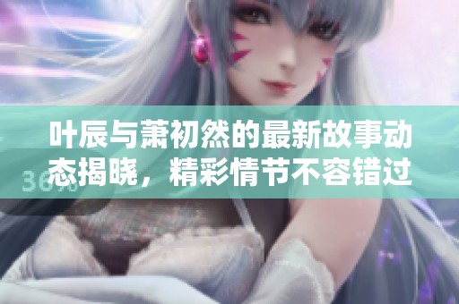 叶辰与萧初然的最新故事动态揭晓，精彩情节不容错过