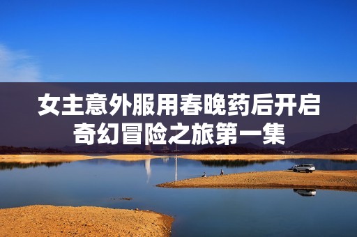 女主意外服用春晚药后开启奇幻冒险之旅第一集