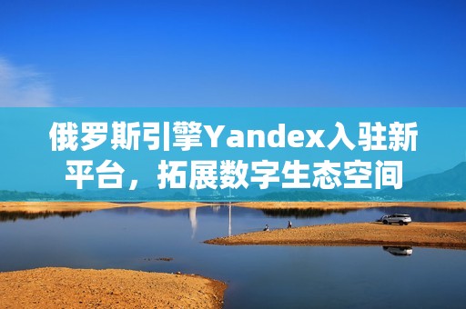 俄罗斯引擎Yandex入驻新平台，拓展数字生态空间
