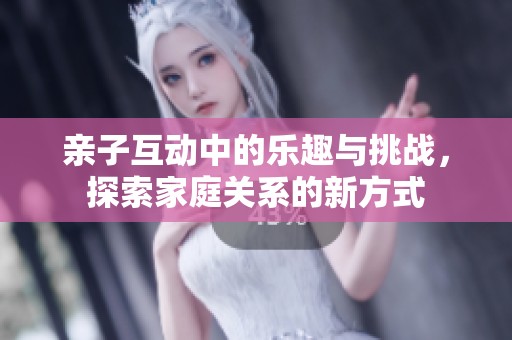 亲子互动中的乐趣与挑战，探索家庭关系的新方式